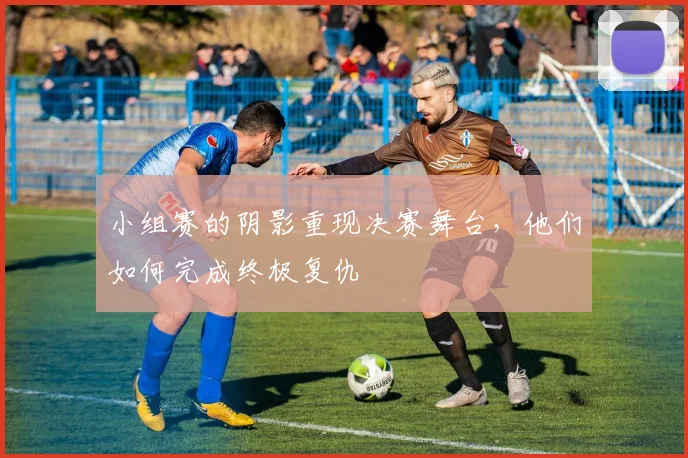 小组赛的阴影重现决赛舞台，他们如何完成终极复仇