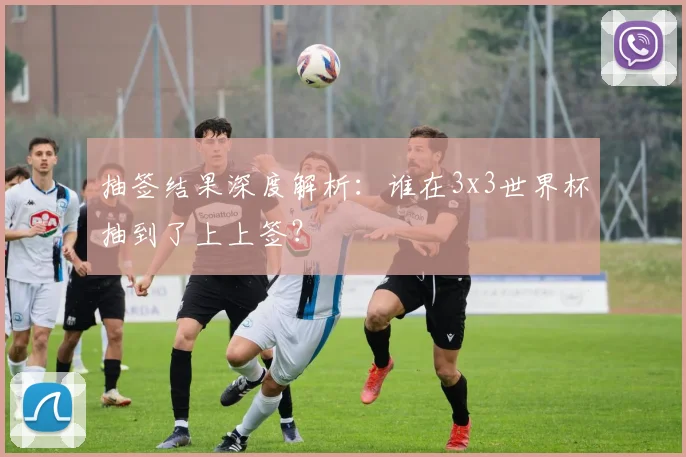 抽签结果深度解析：谁在3x3世界杯抽到了上上签？
