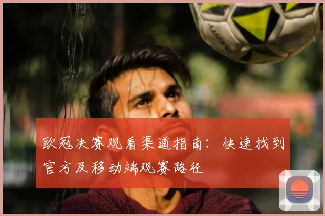 欧冠决赛观看渠道指南：快速找到官方及移动端观赛路径