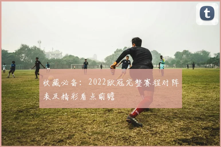 收藏必备：2022欧冠完整赛程对阵表及精彩看点前瞻