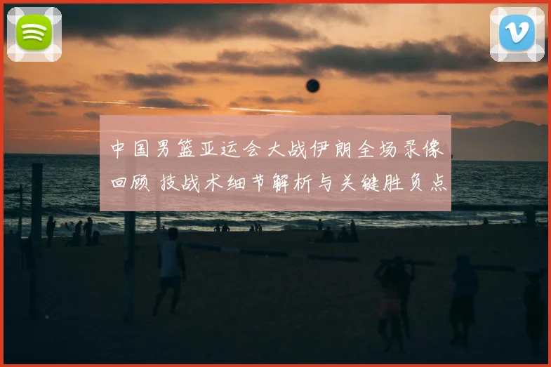 中国男篮亚运会大战伊朗全场录像回顾 技战术细节解析与关键胜负点