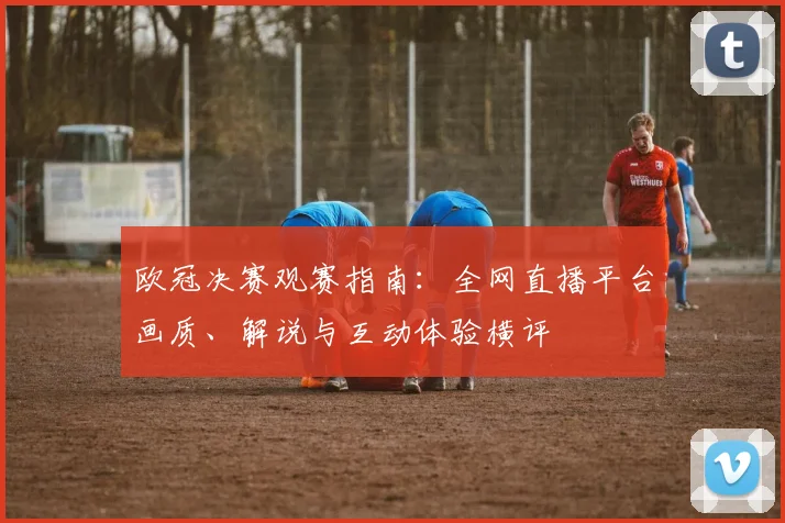 欧冠决赛观赛指南：全网直播平台画质、解说与互动体验横评