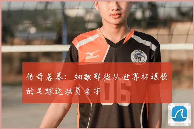 传奇落幕：细数那些从世界杯退役的足球运动员名字