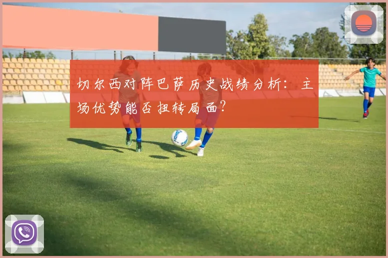 切尔西对阵巴萨历史战绩分析：主场优势能否扭转局面？