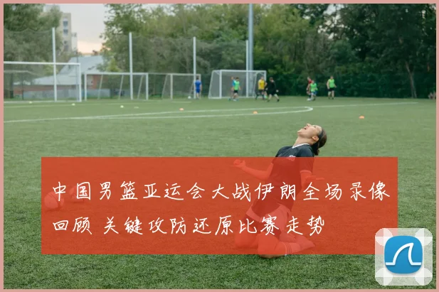 中国男篮亚运会大战伊朗全场录像回顾 关键攻防还原比赛走势