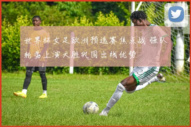 世界杯女足欧洲预选赛焦点战 强队轮番上演大胜巩固出线优势