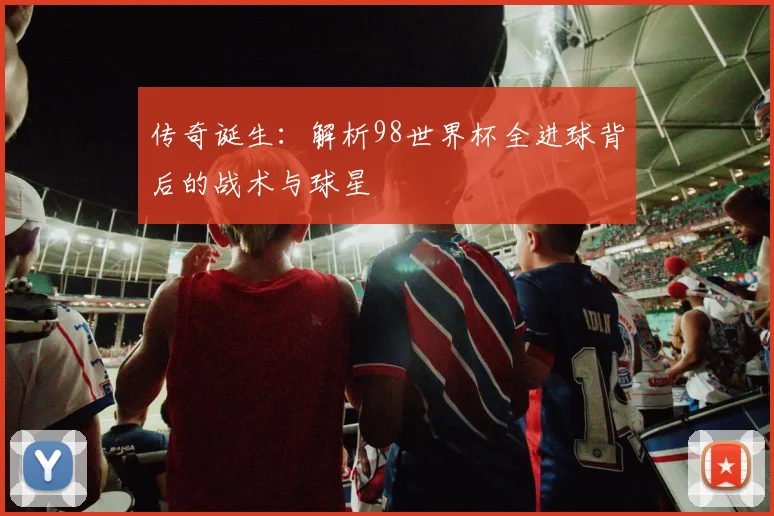 传奇诞生：解析98世界杯全进球背后的战术与球星