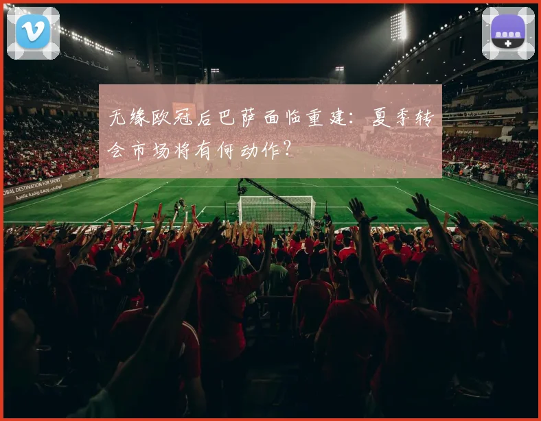 无缘欧冠后巴萨面临重建：夏季转会市场将有何动作？