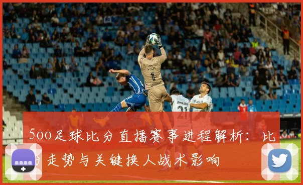 5oo足球比分直播赛事进程解析：比分走势与关键换人战术影响