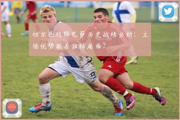 切尔西对阵巴萨历史战绩分析：主场优势能否扭转局面？