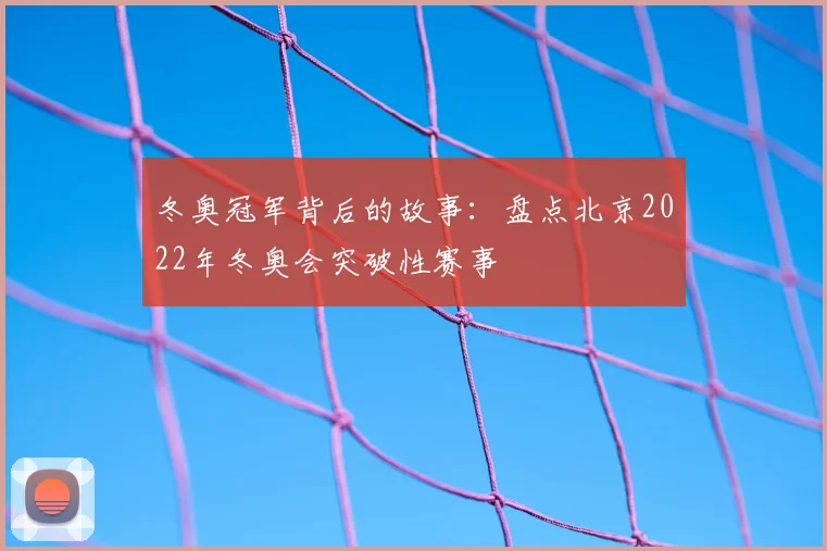 冬奥冠军背后的故事：盘点北京2022年冬奥会突破性赛事
