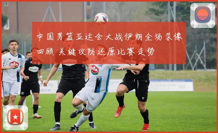 中国男篮亚运会大战伊朗全场录像回顾 关键攻防还原比赛走势