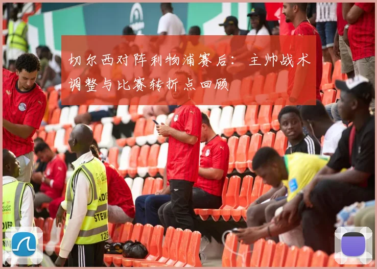 切尔西对阵利物浦赛后：主帅战术调整与比赛转折点回顾