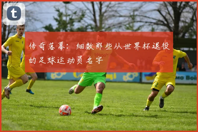 传奇落幕：细数那些从世界杯退役的足球运动员名字