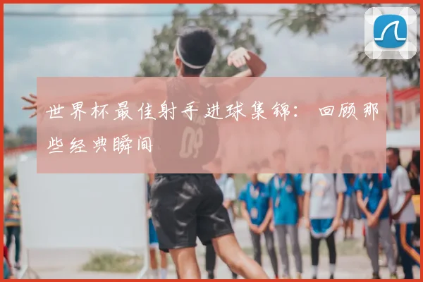 世界杯最佳射手进球集锦：回顾那些经典瞬间