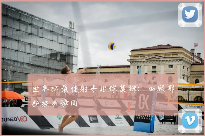 世界杯最佳射手进球集锦：回顾那些经典瞬间