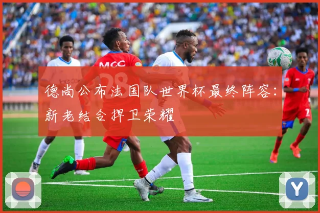 德尚公布法国队世界杯最终阵容：新老结合捍卫荣耀
