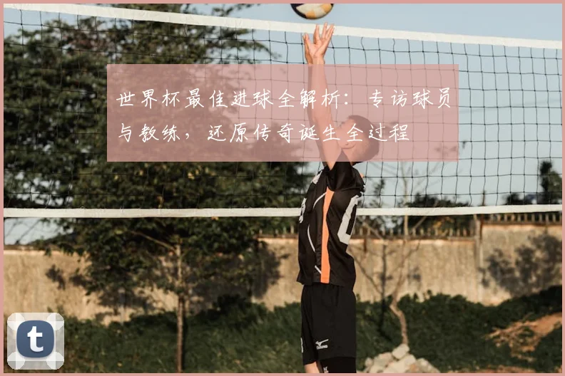 世界杯最佳进球全解析：专访球员与教练，还原传奇诞生全过程