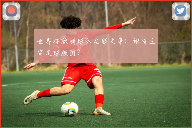 世界杯欧洲球队名额之争：谁将主宰足球版图？